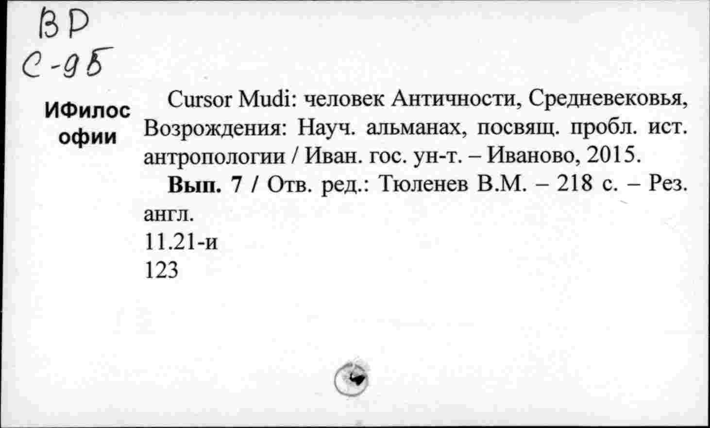 ﻿ИФилос офии
Cursor Mudi: человек Античности, Средневековья, Возрождения: Науч, альманах, посвящ. пробл. ист. антропологии / Иван. гос. ун-т. - Иваново, 2015.
Вып. 7 / Отв. ред.: Тюленев В.М. - 218 с. - Рез.
англ.
11.21-и
123